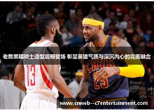 老詹黑暗骑士造型震撼登场 彰显英雄气质与深沉内心的完美融合