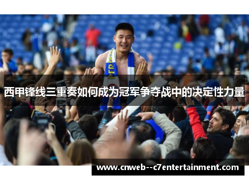 西甲锋线三重奏如何成为冠军争夺战中的决定性力量