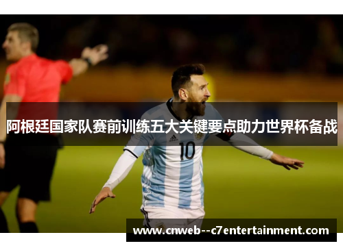 阿根廷国家队赛前训练五大关键要点助力世界杯备战
