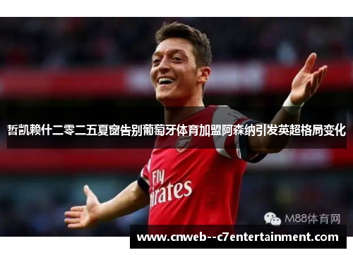 哲凯赖什二零二五夏窗告别葡萄牙体育加盟阿森纳引发英超格局变化