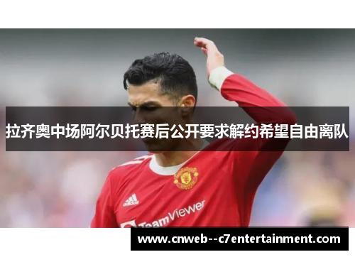 拉齐奥中场阿尔贝托赛后公开要求解约希望自由离队