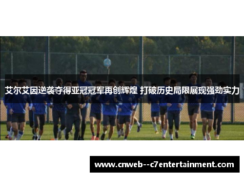 艾尔艾因逆袭夺得亚冠冠军再创辉煌 打破历史局限展现强劲实力